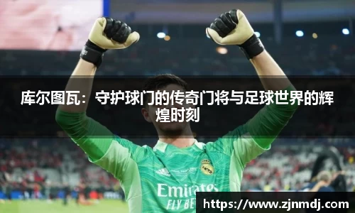 库尔图瓦：守护球门的传奇门将与足球世界的辉煌时刻